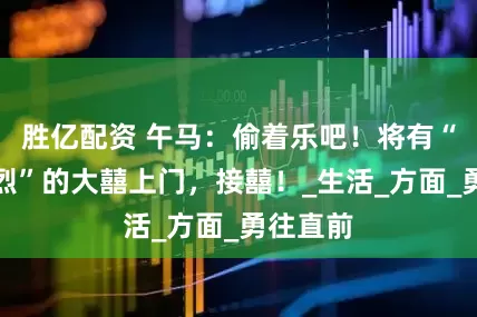 胜亿配资 午马：偷着乐吧！将有“兴高采烈”的大囍上门，接囍！_生活_方面_勇往直前