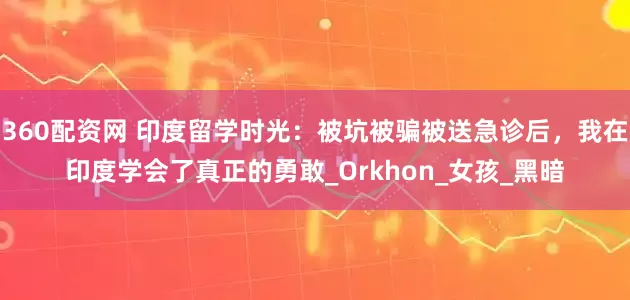 360配资网 印度留学时光：被坑被骗被送急诊后，我在印度学会了真正的勇敢_Orkhon_女孩_黑暗
