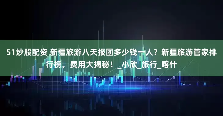 51炒股配资 新疆旅游八天报团多少钱一人？新疆旅游管家排行榜，费用大揭秘！_小欣_旅行_喀什