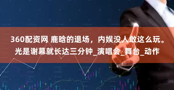 360配资网 鹿晗的退场，内娱没人敢这么玩。光是谢幕就长达三分钟_演唱会_舞台_动作