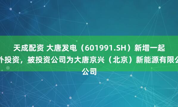 天成配资 大唐发电（601991.SH）新增一起对外投资，被投资公司为大唐京兴（北京）新能源有限公司