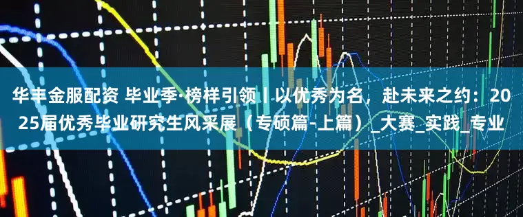 华丰金服配资 毕业季·榜样引领丨以优秀为名，赴未来之约：2025届优秀毕业研究生风采展（专硕篇-上篇）_大赛_实践_专业