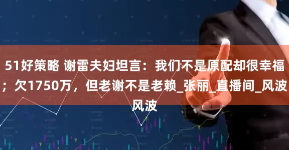 51好策略 谢雷夫妇坦言：我们不是原配却很幸福；欠1750万，但老谢不是老赖_张丽_直播间_风波