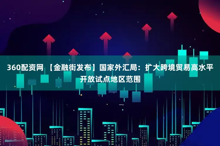 360配资网 【金融街发布】国家外汇局：扩大跨境贸易高水平开放试点地区范围